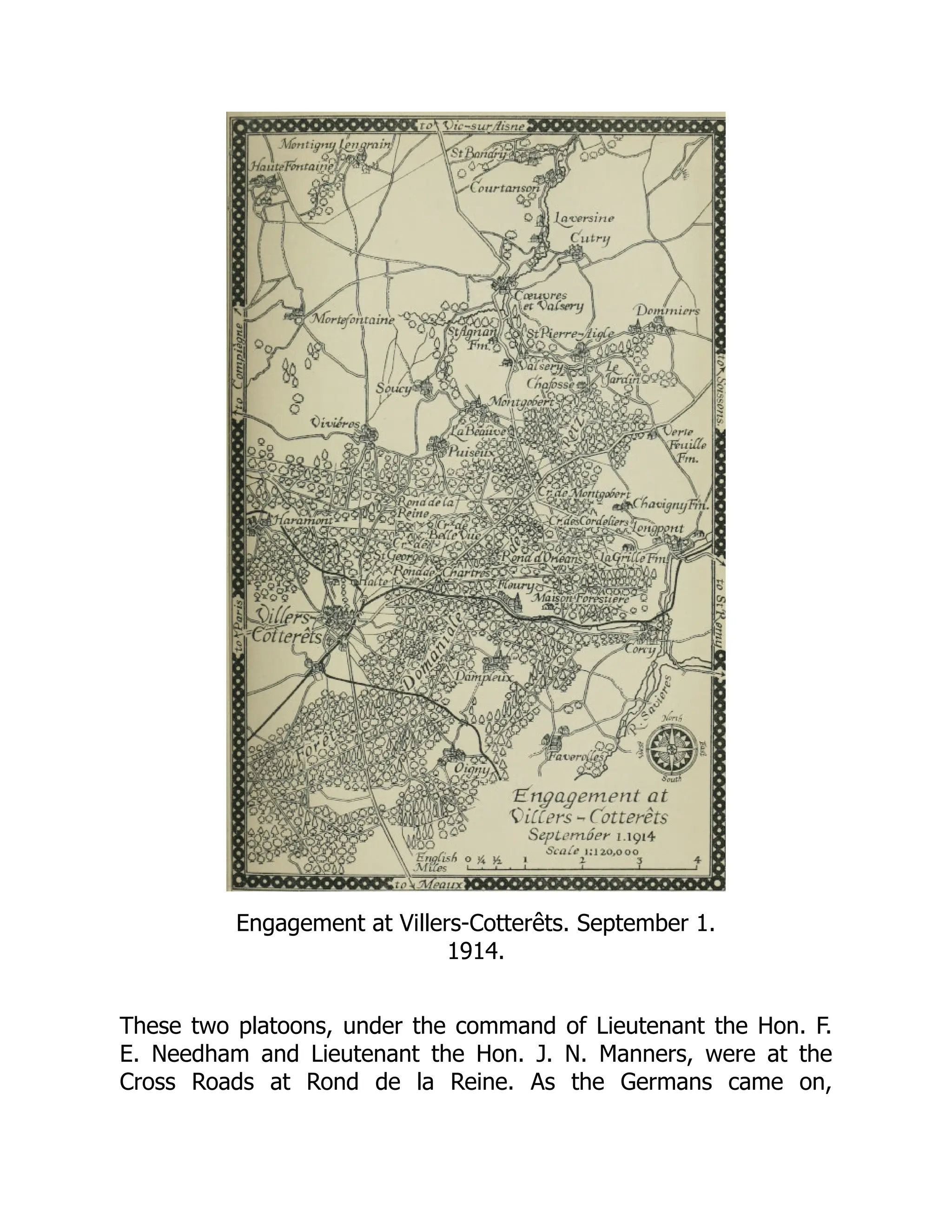 Engagement at Villers-Cotterêts. September 1.
1914.
These two platoons, under the command of Lieutenant the Hon. F.
E. Needham and Lieutenant the Hon. J. N. Manners, were at the
Cross Roads at Rond de la Reine. As the Germans came on,
 
