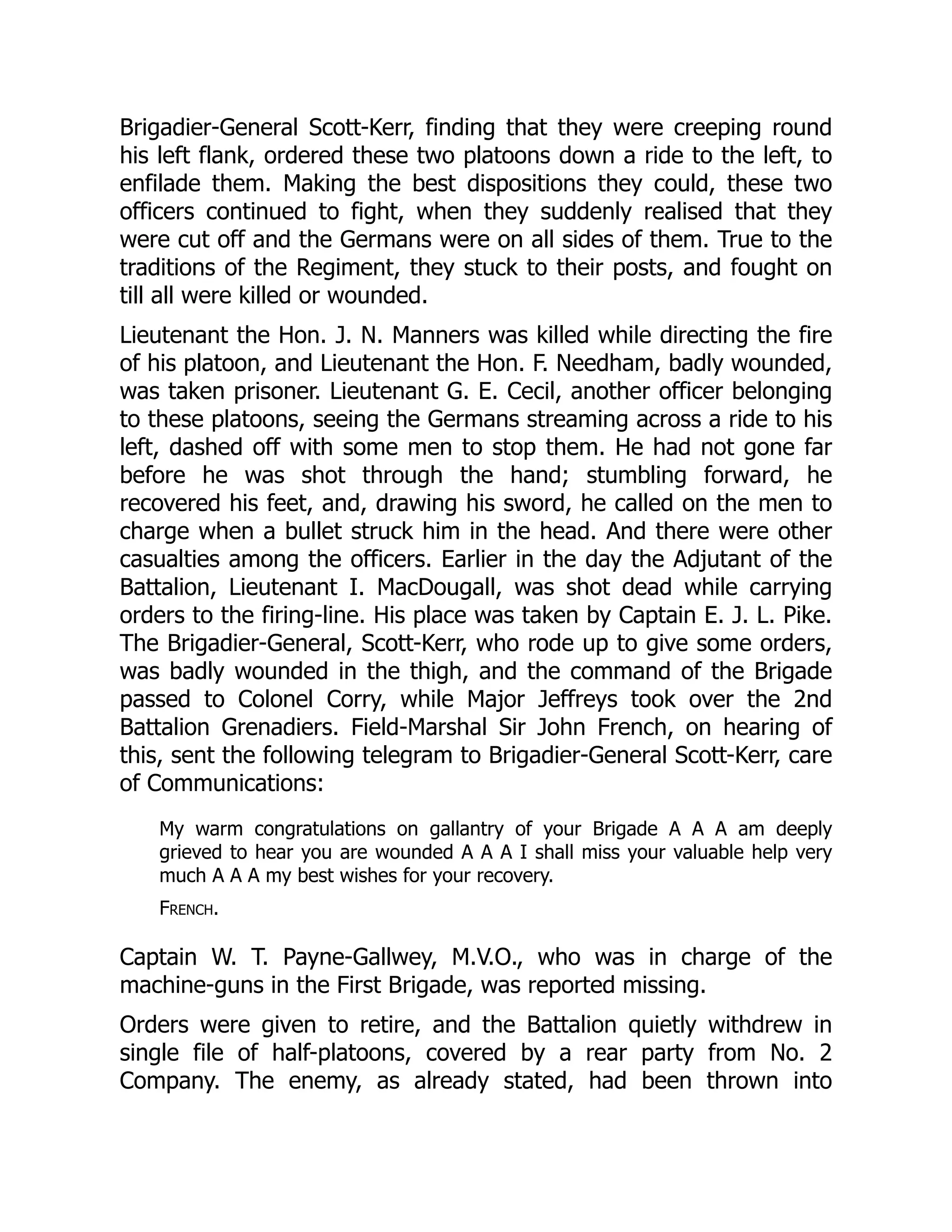 Brigadier-General Scott-Kerr, finding that they were creeping round
his left flank, ordered these two platoons down a ride to the left, to
enfilade them. Making the best dispositions they could, these two
officers continued to fight, when they suddenly realised that they
were cut off and the Germans were on all sides of them. True to the
traditions of the Regiment, they stuck to their posts, and fought on
till all were killed or wounded.
Lieutenant the Hon. J. N. Manners was killed while directing the fire
of his platoon, and Lieutenant the Hon. F. Needham, badly wounded,
was taken prisoner. Lieutenant G. E. Cecil, another officer belonging
to these platoons, seeing the Germans streaming across a ride to his
left, dashed off with some men to stop them. He had not gone far
before he was shot through the hand; stumbling forward, he
recovered his feet, and, drawing his sword, he called on the men to
charge when a bullet struck him in the head. And there were other
casualties among the officers. Earlier in the day the Adjutant of the
Battalion, Lieutenant I. MacDougall, was shot dead while carrying
orders to the firing-line. His place was taken by Captain E. J. L. Pike.
The Brigadier-General, Scott-Kerr, who rode up to give some orders,
was badly wounded in the thigh, and the command of the Brigade
passed to Colonel Corry, while Major Jeffreys took over the 2nd
Battalion Grenadiers. Field-Marshal Sir John French, on hearing of
this, sent the following telegram to Brigadier-General Scott-Kerr, care
of Communications:
My warm congratulations on gallantry of your Brigade A A A am deeply
grieved to hear you are wounded A A A I shall miss your valuable help very
much A A A my best wishes for your recovery.
French.
Captain W. T. Payne-Gallwey, M.V.O., who was in charge of the
machine-guns in the First Brigade, was reported missing.
Orders were given to retire, and the Battalion quietly withdrew in
single file of half-platoons, covered by a rear party from No. 2
Company. The enemy, as already stated, had been thrown into
 
