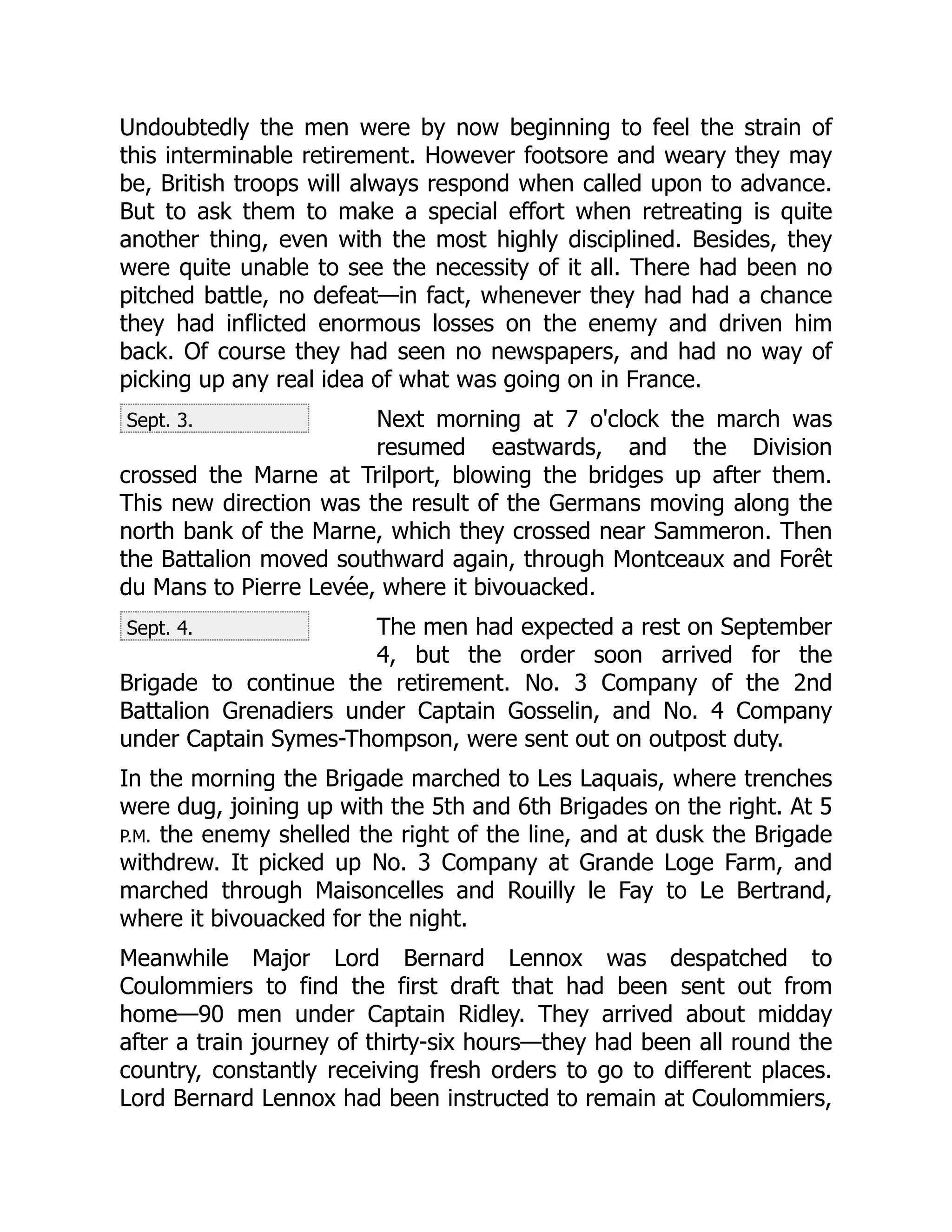 Sept. 3.
Sept. 4.
Undoubtedly the men were by now beginning to feel the strain of
this interminable retirement. However footsore and weary they may
be, British troops will always respond when called upon to advance.
But to ask them to make a special effort when retreating is quite
another thing, even with the most highly disciplined. Besides, they
were quite unable to see the necessity of it all. There had been no
pitched battle, no defeat—in fact, whenever they had had a chance
they had inflicted enormous losses on the enemy and driven him
back. Of course they had seen no newspapers, and had no way of
picking up any real idea of what was going on in France.
Next morning at 7 o'clock the march was
resumed eastwards, and the Division
crossed the Marne at Trilport, blowing the bridges up after them.
This new direction was the result of the Germans moving along the
north bank of the Marne, which they crossed near Sammeron. Then
the Battalion moved southward again, through Montceaux and Forêt
du Mans to Pierre Levée, where it bivouacked.
The men had expected a rest on September
4, but the order soon arrived for the
Brigade to continue the retirement. No. 3 Company of the 2nd
Battalion Grenadiers under Captain Gosselin, and No. 4 Company
under Captain Symes-Thompson, were sent out on outpost duty.
In the morning the Brigade marched to Les Laquais, where trenches
were dug, joining up with the 5th and 6th Brigades on the right. At 5
P.M. the enemy shelled the right of the line, and at dusk the Brigade
withdrew. It picked up No. 3 Company at Grande Loge Farm, and
marched through Maisoncelles and Rouilly le Fay to Le Bertrand,
where it bivouacked for the night.
Meanwhile Major Lord Bernard Lennox was despatched to
Coulommiers to find the first draft that had been sent out from
home—90 men under Captain Ridley. They arrived about midday
after a train journey of thirty-six hours—they had been all round the
country, constantly receiving fresh orders to go to different places.
Lord Bernard Lennox had been instructed to remain at Coulommiers,
 