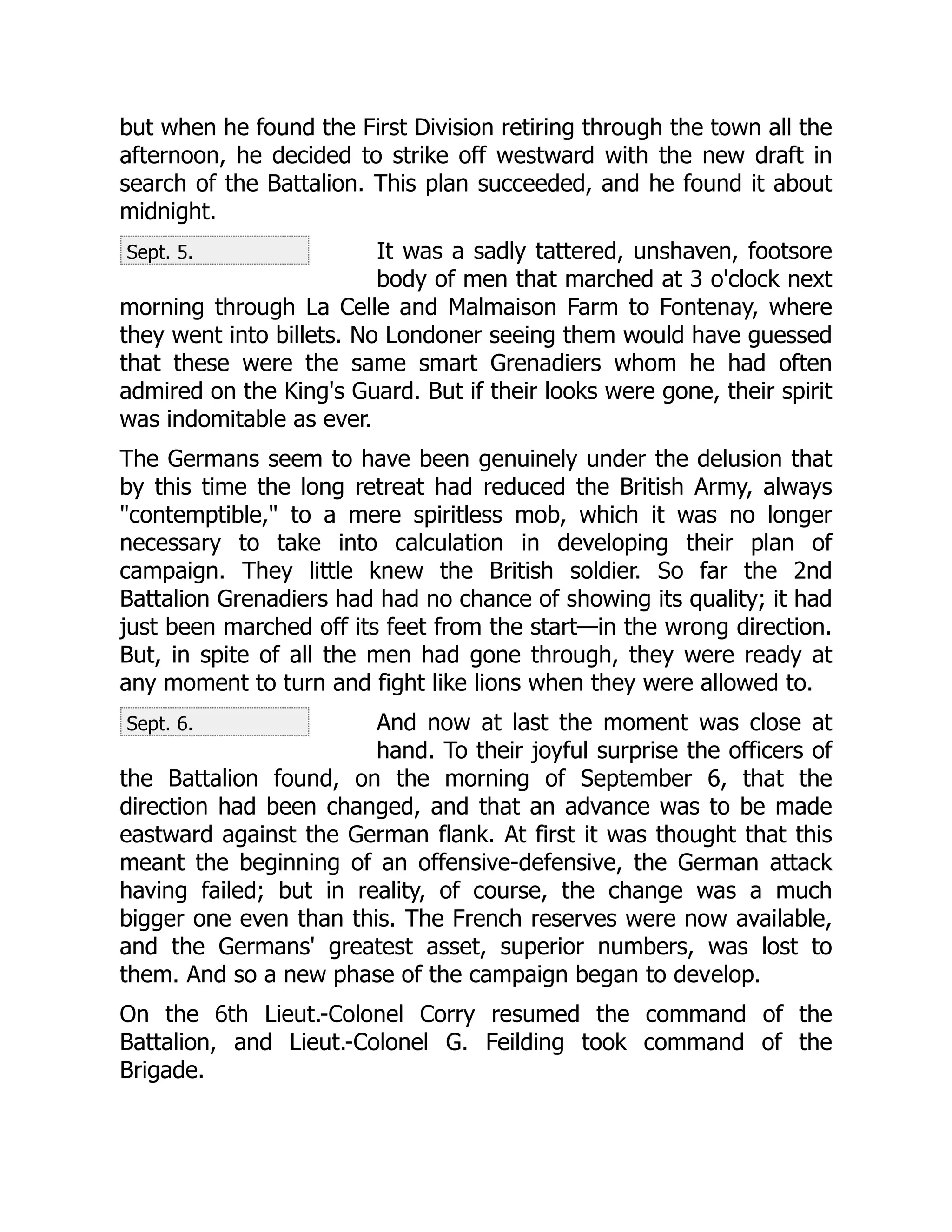 Sept. 5.
Sept. 6.
but when he found the First Division retiring through the town all the
afternoon, he decided to strike off westward with the new draft in
search of the Battalion. This plan succeeded, and he found it about
midnight.
It was a sadly tattered, unshaven, footsore
body of men that marched at 3 o'clock next
morning through La Celle and Malmaison Farm to Fontenay, where
they went into billets. No Londoner seeing them would have guessed
that these were the same smart Grenadiers whom he had often
admired on the King's Guard. But if their looks were gone, their spirit
was indomitable as ever.
The Germans seem to have been genuinely under the delusion that
by this time the long retreat had reduced the British Army, always
"contemptible," to a mere spiritless mob, which it was no longer
necessary to take into calculation in developing their plan of
campaign. They little knew the British soldier. So far the 2nd
Battalion Grenadiers had had no chance of showing its quality; it had
just been marched off its feet from the start—in the wrong direction.
But, in spite of all the men had gone through, they were ready at
any moment to turn and fight like lions when they were allowed to.
And now at last the moment was close at
hand. To their joyful surprise the officers of
the Battalion found, on the morning of September 6, that the
direction had been changed, and that an advance was to be made
eastward against the German flank. At first it was thought that this
meant the beginning of an offensive-defensive, the German attack
having failed; but in reality, of course, the change was a much
bigger one even than this. The French reserves were now available,
and the Germans' greatest asset, superior numbers, was lost to
them. And so a new phase of the campaign began to develop.
On the 6th Lieut.-Colonel Corry resumed the command of the
Battalion, and Lieut.-Colonel G. Feilding took command of the
Brigade.
 