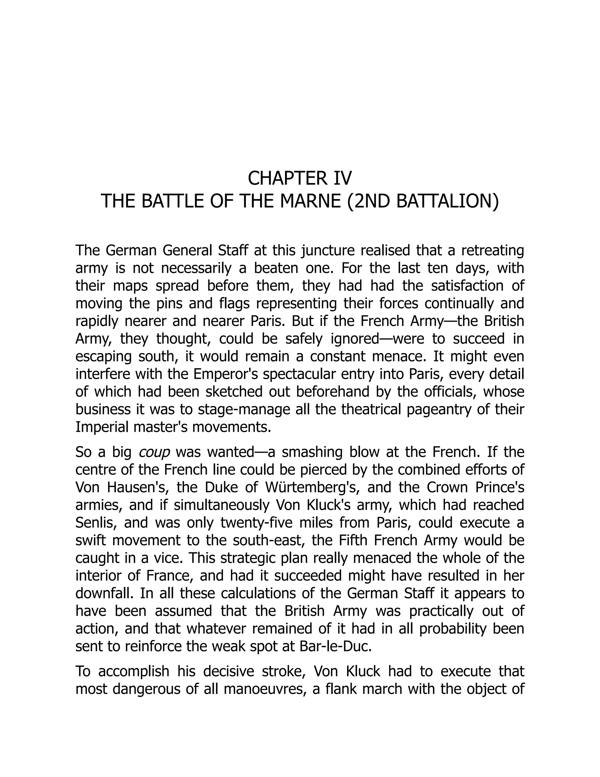 CHAPTER IV
THE BATTLE OF THE MARNE (2ND BATTALION)
The German General Staff at this juncture realised that a retreating
army is not necessarily a beaten one. For the last ten days, with
their maps spread before them, they had had the satisfaction of
moving the pins and flags representing their forces continually and
rapidly nearer and nearer Paris. But if the French Army—the British
Army, they thought, could be safely ignored—were to succeed in
escaping south, it would remain a constant menace. It might even
interfere with the Emperor's spectacular entry into Paris, every detail
of which had been sketched out beforehand by the officials, whose
business it was to stage-manage all the theatrical pageantry of their
Imperial master's movements.
So a big coup was wanted—a smashing blow at the French. If the
centre of the French line could be pierced by the combined efforts of
Von Hausen's, the Duke of Würtemberg's, and the Crown Prince's
armies, and if simultaneously Von Kluck's army, which had reached
Senlis, and was only twenty-five miles from Paris, could execute a
swift movement to the south-east, the Fifth French Army would be
caught in a vice. This strategic plan really menaced the whole of the
interior of France, and had it succeeded might have resulted in her
downfall. In all these calculations of the German Staff it appears to
have been assumed that the British Army was practically out of
action, and that whatever remained of it had in all probability been
sent to reinforce the weak spot at Bar-le-Duc.
To accomplish his decisive stroke, Von Kluck had to execute that
most dangerous of all manoeuvres, a flank march with the object of
 