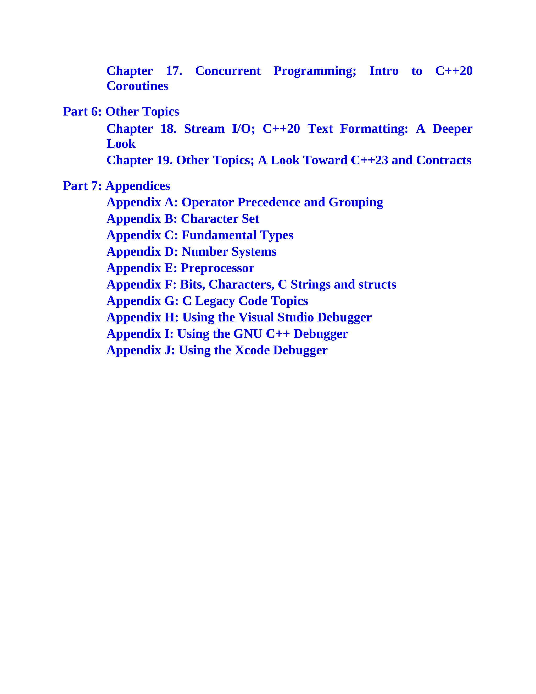 Chapter 17. Concurrent Programming; Intro to C++20
Coroutines
Part 6: Other Topics
Chapter 18. Stream I/O; C++20 Text Formatting: A Deeper
Look
Chapter 19. Other Topics; A Look Toward C++23 and Contracts
Part 7: Appendices
Appendix A: Operator Precedence and Grouping
Appendix B: Character Set
Appendix C: Fundamental Types
Appendix D: Number Systems
Appendix E: Preprocessor
Appendix F: Bits, Characters, C Strings and structs
Appendix G: C Legacy Code Topics
Appendix H: Using the Visual Studio Debugger
Appendix I: Using the GNU C++ Debugger
Appendix J: Using the Xcode Debugger
 