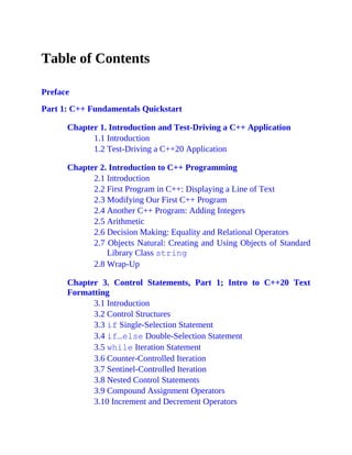 Table of Contents
Preface
Part 1: C++ Fundamentals Quickstart
Chapter 1. Introduction and Test-Driving a C++ Application
1.1 Introduction
1.2 Test-Driving a C++20 Application
Chapter 2. Introduction to C++ Programming
2.1 Introduction
2.2 First Program in C++: Displaying a Line of Text
2.3 Modifying Our First C++ Program
2.4 Another C++ Program: Adding Integers
2.5 Arithmetic
2.6 Decision Making: Equality and Relational Operators
2.7 Objects Natural: Creating and Using Objects of Standard
Library Class string
2.8 Wrap-Up
Chapter 3. Control Statements, Part 1; Intro to C++20 Text
Formatting
3.1 Introduction
3.2 Control Structures
3.3 if Single-Selection Statement
3.4 if…else Double-Selection Statement
3.5 while Iteration Statement
3.6 Counter-Controlled Iteration
3.7 Sentinel-Controlled Iteration
3.8 Nested Control Statements
3.9 Compound Assignment Operators
3.10 Increment and Decrement Operators
 
