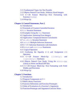3.11 Fundamental Types Are Not Portable
3.12 Objects Natural Case Study: Arbitrary Sized Integers
3.13 C++20 Feature Mock-Up—Text Formatting with
Function format
3.14 Wrap-Up
Chapter 4. Control Statements, Part 2
4.1 Introduction
4.2 Essentials of Counter-Controlled Iteration
4.3 for Iteration Statement
4.4 Examples Using the for Statement
4.5 Application: Summing Even Integers
4.6 Application: Compound-Interest Calculations
4.7 do…while Iteration Statement
4.8 switch Multiple-Selection Statement
4.9 C++17: Selection Statements with Initializers
4.10 break and continue Statements
4.11 Logical Operators
4.12 Confusing the Equality (==) and Assignment (=)
Operators
4.13 C++20 Feature Mock-Up: [[likely]] and
[[unlikely]] Attributes
4.14 Objects Natural Case Study: Using the miniz-cpp
Library to Write and Read ZIP files
4.15 C++20 Feature Mock-Up: Text Formatting with Field
Widths and Precisions
4.16 Wrap-Up
Chapter 5. Functions
5.1 Introduction
5.2 Program Components in C++
5.3 Math Library Functions
5.4 Function Definitions and Function Prototypes
5.5 Order of Evaluation of a Function’s Arguments
5.6 Function-Prototype and Argument-Coercion Notes
 