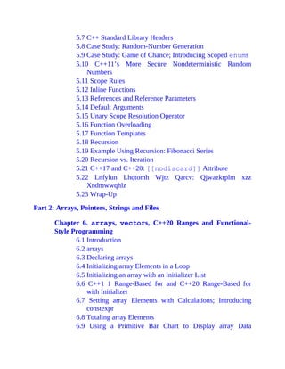 5.7 C++ Standard Library Headers
5.8 Case Study: Random-Number Generation
5.9 Case Study: Game of Chance; Introducing Scoped enums
5.10 C++11’s More Secure Nondeterministic Random
Numbers
5.11 Scope Rules
5.12 Inline Functions
5.13 References and Reference Parameters
5.14 Default Arguments
5.15 Unary Scope Resolution Operator
5.16 Function Overloading
5.17 Function Templates
5.18 Recursion
5.19 Example Using Recursion: Fibonacci Series
5.20 Recursion vs. Iteration
5.21 C++17 and C++20: [[nodiscard]] Attribute
5.22 Lnfylun Lhqtomh Wjtz Qarcv: Qjwazkrplm xzz
Xndmwwqhlz
5.23 Wrap-Up
Part 2: Arrays, Pointers, Strings and Files
Chapter 6. arrays, vectors, C++20 Ranges and Functional-
Style Programming
6.1 Introduction
6.2 arrays
6.3 Declaring arrays
6.4 Initializing array Elements in a Loop
6.5 Initializing an array with an Initializer List
6.6 C++1 1 Range-Based for and C++20 Range-Based for
with Initializer
6.7 Setting array Elements with Calculations; Introducing
constexpr
6.8 Totaling array Elements
6.9 Using a Primitive Bar Chart to Display array Data
 