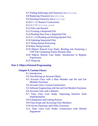 8.7 Finding Substrings and Characters in a string
8.8 Replacing Characters in a string
8.9 Inserting Characters into a string
8.10 C++11 Numeric Conversions
8.11 C++17 string_view
8.12 Files and Streams
8.13 Creating a Sequential File
8.14 Reading Data from a Sequential File
8.15 C++14 Reading and Writing Quoted Text
8.16 Updating Sequential Files
8.17 String Stream Processing
8.18 Raw String Literals
8.19 Objects Natural Case Study: Reading and Analyzing a
CSV File Containing Titanic Disaster Data
8.20 Objects Natural Case Study: Introduction to Regular
Expressions
8.21 Wrap-Up
Part 3: Object-Oriented Programming
Chapter 9. Custom Classes
9.1 Introduction
9.2 Test-Driving an Account Object
9.3 Account Class with a Data Member and Set and Get
Member Functions
9.4 Account Class: Custom Constructors
9.5 Software Engineering with Set and Get Member Functions
9.6 Account Class with a Balance
9.7 Time Class Case Study: Separating Interface from
Implementation
9.8 Compilation and Linking Process
9.9 Class Scope and Accessing Class Members
9.10 Access Functions and Utility Functions
9.11 Time Class Case Study: Constructors with Default
Arguments
 