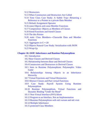 9.12 Destructors
9.13 When Constructors and Destructors Are Called
9.14 Time Class Case Study: A Subtle Trap—Returning a
Reference or a Pointer to a private Data Member
9.15 Default Assignment Operator
9.16 const Objects and const Member Functions
9.17 Composition: Objects as Members of Classes
9.18 friend Functions and friend Classes
9.19 The this Pointer
9.20 static Class Members—Classwide Data and Member
Functions
9.21 Aggregates in C++20
9.22 Objects Natural Case Study: Serialization with JSON
9.23 Wrap-Up
Chapter 10. OOP: Inheritance and Runtime Polymorphism
10.1 Introduction
10.2 Base Classes and Derived Classes
10.3 Relationship between Base and Derived Classes
10.4 Constructors and Destructors in Derived Classes
10.5 Intro to Runtime Polymorphism: Polymorphic Video
Game
10.6 Relationships Among Objects in an Inheritance
Hierarchy
10.7 Virtual Functions and Virtual Destructors
10.8 Abstract Classes and Pure virtual Functions
10.9 Case Study: Payroll System Using Runtime
Polymorphism
10.10 Runtime Polymorphism, Virtual Functions and
Dynamic Binding “Under the Hood”
10.11 Non-Virtual Interface (NVI) Idiom
10.12 Program to an Interface, Not an Implementation
10.13 Runtime Polymorphism with std::variant and std::visit
10.14 Multiple Inheritance
10.15 protected Class Members
 