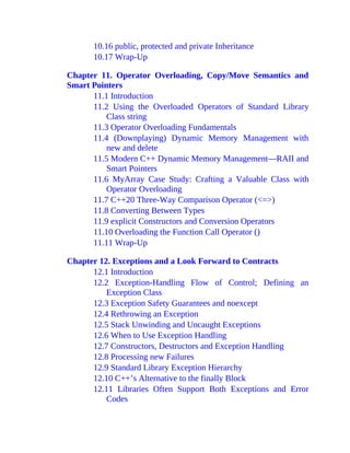 10.16 public, protected and private Inheritance
10.17 Wrap-Up
Chapter 11. Operator Overloading, Copy/Move Semantics and
Smart Pointers
11.1 Introduction
11.2 Using the Overloaded Operators of Standard Library
Class string
11.3 Operator Overloading Fundamentals
11.4 (Downplaying) Dynamic Memory Management with
new and delete
11.5 Modern C++ Dynamic Memory Management—RAII and
Smart Pointers
11.6 MyArray Case Study: Crafting a Valuable Class with
Operator Overloading
11.7 C++20 Three-Way Comparison Operator (<=>)
11.8 Converting Between Types
11.9 explicit Constructors and Conversion Operators
11.10 Overloading the Function Call Operator ()
11.11 Wrap-Up
Chapter 12. Exceptions and a Look Forward to Contracts
12.1 Introduction
12.2 Exception-Handling Flow of Control; Defining an
Exception Class
12.3 Exception Safety Guarantees and noexcept
12.4 Rethrowing an Exception
12.5 Stack Unwinding and Uncaught Exceptions
12.6 When to Use Exception Handling
12.7 Constructors, Destructors and Exception Handling
12.8 Processing new Failures
12.9 Standard Library Exception Hierarchy
12.10 C++’s Alternative to the finally Block
12.11 Libraries Often Support Both Exceptions and Error
Codes
 