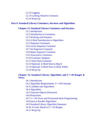12.12 Logging
12.13 Looking Ahead to Contracts
12.14 Wrap-Up
Part 4: Standard Library Containers, Iterators and Algorithms
Chapter 13. Standard Library Containers and Iterators
13.1 Introduction
13.2 Introduction to Containers
13.3 Working with Iterators
13.4 A Brief Introduction to Algorithms
13.5 Sequence Containers
13.6 vector Sequence Container
13.7 list Sequence Container
13.8 deque Sequence Container
13.9 Associative Containers
13.10 Container Adaptors
13.11 bitset Near Container
13.12 Optional: A Brief Intro to Big O
13.13 Optional: A Brief Intro to Hash Tables
13.14 Wrap-Up
Chapter 14. Standard Library Algorithms and C++20 Ranges &
Views
14.1 Introduction
14.2 Algorithm Requirements: C++20 Concepts
14.3 Lambdas and Algorithms
14.4 Algorithms
14.5 Function Objects (Functors)
14.6 Projections
14.7 C++20 Views and Functional-Style Programming
14.8 Intro to Parallel Algorithms
14.9 Standard Library Algorithm Summary
14.10 A Look Ahead to C++23 Ranges
14.11 Wrap-Up
 
