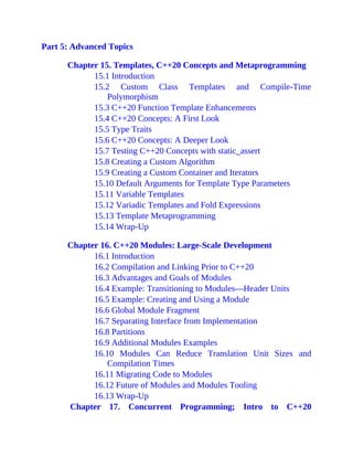 Part 5: Advanced Topics
Chapter 15. Templates, C++20 Concepts and Metaprogramming
15.1 Introduction
15.2 Custom Class Templates and Compile-Time
Polymorphism
15.3 C++20 Function Template Enhancements
15.4 C++20 Concepts: A First Look
15.5 Type Traits
15.6 C++20 Concepts: A Deeper Look
15.7 Testing C++20 Concepts with static_assert
15.8 Creating a Custom Algorithm
15.9 Creating a Custom Container and Iterators
15.10 Default Arguments for Template Type Parameters
15.11 Variable Templates
15.12 Variadic Templates and Fold Expressions
15.13 Template Metaprogramming
15.14 Wrap-Up
Chapter 16. C++20 Modules: Large-Scale Development
16.1 Introduction
16.2 Compilation and Linking Prior to C++20
16.3 Advantages and Goals of Modules
16.4 Example: Transitioning to Modules—Header Units
16.5 Example: Creating and Using a Module
16.6 Global Module Fragment
16.7 Separating Interface from Implementation
16.8 Partitions
16.9 Additional Modules Examples
16.10 Modules Can Reduce Translation Unit Sizes and
Compilation Times
16.11 Migrating Code to Modules
16.12 Future of Modules and Modules Tooling
16.13 Wrap-Up
Chapter 17. Concurrent Programming; Intro to C++20
 