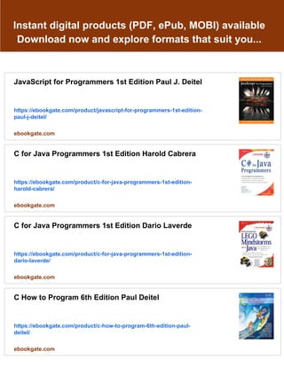 Instant digital products (PDF, ePub, MOBI) available
Download now and explore formats that suit you...
JavaScript for Programmers 1st Edition Paul J. Deitel
https://ebookgate.com/product/javascript-for-programmers-1st-edition-
paul-j-deitel/
ebookgate.com
C for Java Programmers 1st Edition Harold Cabrera
https://ebookgate.com/product/c-for-java-programmers-1st-edition-
harold-cabrera/
ebookgate.com
C for Java Programmers 1st Edition Dario Laverde
https://ebookgate.com/product/c-for-java-programmers-1st-edition-
dario-laverde/
ebookgate.com
C How to Program 6th Edition Paul Deitel
https://ebookgate.com/product/c-how-to-program-6th-edition-paul-
deitel/
ebookgate.com
 