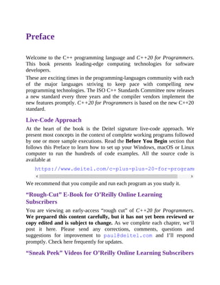Preface
Welcome to the C++ programming language and C++20 for Programmers.
This book presents leading-edge computing technologies for software
developers.
These are exciting times in the programming-languages community with each
of the major languages striving to keep pace with compelling new
programming technologies. The ISO C++ Standards Committee now releases
a new standard every three years and the compiler vendors implement the
new features promptly. C++20 for Programmers is based on the new C++20
standard.
Live-Code Approach
At the heart of the book is the Deitel signature live-code approach. We
present most concepts in the context of complete working programs followed
by one or more sample executions. Read the Before You Begin section that
follows this Preface to learn how to set up your Windows, macOS or Linux
computer to run the hundreds of code examples. All the source code is
available at
https://www.deitel.com/c-plus-plus-20-for-programmers
We recommend that you compile and run each program as you study it.
“Rough-Cut” E-Book for O’Reilly Online Learning
Subscribers
You are viewing an early-access “rough cut” of C++20 for Programmers.
We prepared this content carefully, but it has not yet been reviewed or
copy edited and is subject to change. As we complete each chapter, we’ll
post it here. Please send any corrections, comments, questions and
suggestions for improvement to paul@deitel.com and I’ll respond
promptly. Check here frequently for updates.
“Sneak Peek” Videos for O’Reilly Online Learning Subscribers
 
