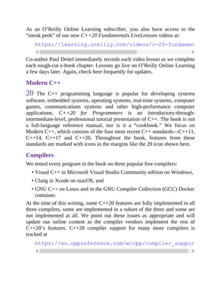 As an O’Reilly Online Learning subscriber, you also have access to the
“sneak peek” of our new C++20 Fundamentals LiveLessons videos at:
https://learning.oreilly.com/videos/c-20-fundamentals-part
Co-author Paul Deitel immediately records each video lesson as we complete
each rough-cut e-book chapter. Lessons go live on O’Reilly Online Learning
a few days later. Again, check here frequently for updates.
Modern C++
20 The C++ programming language is popular for developing systems
software, embedded systems, operating systems, real-time systems, computer
games, communications systems and other high-performance computer
applications. C++20 for Programmers is an introductory-through-
intermediate-level, professional tutorial presentation of C++. The book is not
a full-language reference manual, nor is it a “cookbook.” We focus on
Modern C++, which consists of the four most recent C++ standards—C++11,
C++14, C++17 and C++20. Throughout the book, features from these
standards are marked with icons in the margins like the 20 icon shown here.
Compilers
We tested every program in the book on three popular free compilers:
• Visual C++ in Microsoft Visual Studio Community edition on Windows,
• Clang in Xcode on macOS, and
• GNU C++ on Linux and in the GNU Compiler Collection (GCC) Docker
container.
At the time of this writing, some C++20 features are fully implemented in all
three compilers, some are implemented in a subset of the three and some are
not implemented at all. We point out these issues as appropriate and will
update our online content as the compiler vendors implement the rest of
C++20’s features. C++20 compiler support for many more compilers is
tracked at
https://en.cppreference.com/w/cpp/compiler_support
 