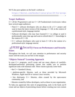 We’ll also post updates on the book’s website at
https://deitel.com/books/c-plus-plus-20-for-programmers
Target Audiences
C++20 for Programmers and our C++20 Fundamentals LiveLessons videos
have several target audiences:
• Non-C++ software developers who are about to do a C++ project and
want to learn the latest version of the language, C++20, in the context of
a professional-style, language tutorial.
• Software developers who may have learned C++ in college or used it
professionally some time ago and want to refresh their C++ knowledge in
the context of C++20.
• C++ software developers who want to learn C++20 in the context of a
professional-style, language tutorial.
PERF Security Focus on Performance and Security
Issues
Throughout the book, we call your attention to performance and security
issues with the icons you see here in the margin.
“Objects Natural” Learning Approach
In your C++ programs, you’ll create and use many objects of carefully-
developed-and-tested preexisting classes that enable you to perform
significant tasks with minimal code. These classes typically come from:
• the C++ Standard Library,
• platform-specific libraries, such as those provided by Microsoft
Windows, Apple macOS or various Linux versions,
• free third-party C++ libraries, often created by the open-source
community, and
• libraries created by fellow developers, such as those in your organization.
To help you appreciate this style of programming, early in the book you’ll
create and use objects of preexisting classes before creating your own custom
 