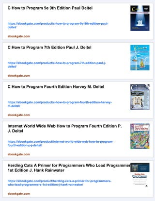 C How to Program 9e 9th Edition Paul Deitel
https://ebookgate.com/product/c-how-to-program-9e-9th-edition-paul-
deitel/
ebookgate.com
C How to Program 7th Edition Paul J. Deitel
https://ebookgate.com/product/c-how-to-program-7th-edition-paul-j-
deitel/
ebookgate.com
C How to Program Fourth Edition Harvey M. Deitel
https://ebookgate.com/product/c-how-to-program-fourth-edition-harvey-
m-deitel/
ebookgate.com
Internet World Wide Web How to Program Fourth Edition P.
J. Deitel
https://ebookgate.com/product/internet-world-wide-web-how-to-program-
fourth-edition-p-j-deitel/
ebookgate.com
Herding Cats A Primer for Programmers Who Lead Programmers
1st Edition J. Hank Rainwater
https://ebookgate.com/product/herding-cats-a-primer-for-programmers-
who-lead-programmers-1st-edition-j-hank-rainwater/
ebookgate.com
 