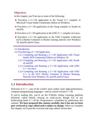 Objectives
In this chapter, you’ll do one or more of the following:
■ Test-drive a C++20 application in the Visual C++ compiler in
Microsoft Visual Studio Community edition on Windows.
■ Test-drive a C++20 application in the Clang compiler in Xcode on
macOS.
■ Test-drive a C++20 application in the GNU C++ compiler on Linux.
■ Test-drive a C++20 application in the GNU Compiler Collection
(GCC) Docker Container in Docker running natively over Windows
10, macOS and/or Linux.
1.1 Introduction
1.2 Test-Driving a C++20 Application
1.2.1 Compiling and Running a C++20 Application with Visual
Studio 2019 Community Edition on Windows 10
1.2.2 Compiling and Running a C++20 Application with Xcode
on macOS
1.2.3 Compiling and Running a C++20 Application with GNU
C++ on Linux
1.2.4 Compiling and Running a C++20 Application with GNU
C++ in the GCC Docker Container in Docker Running
Natively Over Windows 10, macOS and/or Linux
1.1 Introduction
Welcome to C++—one of the world’s most widely used, high-performance,
computer-programming languages—and its current version C++20.
If you’re reading this, you’re on the O’Reilly Online Learning platform
(formerly called Safari) viewing an early-access Rough Cut of our
forthcoming book C++20 for Programmers, scheduled for publication this
summer. We have prepared this content carefully, but it has not yet been
peer reviewed or copy edited and is subject to change. When we complete
this chapter, we’ll post the reviewed and copy edited version here.
 