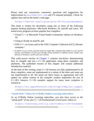 Please send any corrections, comments, questions and suggestions for
improvement to paul@deitel.com and I’ll respond promptly. Check for
updates here and on the book’s web page:
https://deitel.com/c-plus-plus-20-for-programmers
This book is written for developers using one or more of the following
popular desktop platforms—Microsoft Windows 10, macOS and Linux. We
tested every program on three popular free compilers:
• Visual C++ in Microsoft Visual Studio Community edition on Windows
10,
• Clang in Xcode on macOS, and
• GNU C++ on Linux and in the GNU Compiler Collection (GCC) Docker
container.1
1. At Deitel, we use current, powerful multicore Apple Mac computers that enable us to run macOS
natively, and Windows 10 and Linux through virtual machines in VMWare Fusion. Docker runs
natively on Windows, macOS and Linux systems.
This early-access version of Chapter 1 contains test-drives demonstrating
how to compile and run a C++20 application using these compilers and
platforms. The published version of this chapter will contain additional
introductory material.
At the time of this writing, some C++20 features are fully implemented in all
three compilers, some are implemented in a subset of the three and some are
not implemented at all. We point out these issues as appropriate and will
update our online content as the compiler vendors implement the rest of
C++20’s features. C++20 compiler support for many more compilers is
tracked at:
https://en.cppreference.com/w/cpp/compiler_support
“Sneak Peek” Videos for O’Reilly Online Learning Subscribers
As an O’Reilly Online Learning subscriber, you also have access to the
“sneak peek” of our new C++20 Fundamentals LiveLessons videos at:
https://learning.oreilly.com/videos/c-20-fundamentals-part
 