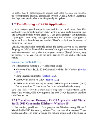 Co-author Paul Deitel immediately records each video lesson as we complete
the corresponding chapter. Lessons go live on O’Reilly Online Learning a
few days later. Again, check here frequently for updates.
1.2 Test-Driving a C++20 Application
In this section, you’ll compile, run and interact with your first C++
application—a guess-the-number game, which picks a random number from
1 to 1000 and prompts you to guess it. If you guess correctly, the game ends.
If you guess incorrectly, the application indicates whether your guess is
higher or lower than the correct number. There’s no limit on the number of
guesses you can make.
Usually, this application randomly selects the correct answer as you execute
the program. We’ve disabled that aspect of the application so that it uses the
same correct answer every time the program executes (though this may vary
by compiler). So, you can use the same guesses we use and see the same
results.
Summary of the Test-Drives
We’ll demonstrate running a C++ application using:
• Microsoft Visual Studio 2019 Community edition for Windows (Section
1.2.1)
• Clang in Xcode on macOS (Section 1.2.2).
• GNU C++ in a shell on Linux (Section 1.2.3)
• GNU C++ in a shell running inside the GNU Compiler Collection (GCC)
Docker container. This requires Docker to be installed and running.
You need to read only the section that corresponds to your platform. At the
time of this writing, GNU C++ supports the most C++20 features of the three
compilers we use.
1.2.1 Compiling and Running a C++20 Application with Visual
Studio 2019 Community Edition on Windows 10
In this section, you’ll run a C++ program on Windows using Microsoft
Visual Studio 2019 Community edition. There are several versions of Visual
Studio available—on some versions, the options, menus and instructions we
 