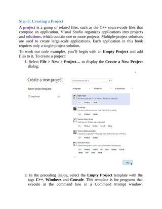 Step 3: Creating a Project
A project is a group of related files, such as the C++ source-code files that
compose an application. Visual Studio organizes applications into projects
and solutions, which contain one or more projects. Multiple-project solutions
are used to create large-scale applications. Each application in this book
requires only a single-project solution.
To work our code examples, you’ll begin with an Empty Project and add
files to it. To create a project:
1. Select File > New > Project… to display the Create a New Project
dialog:
2. In the preceding dialog, select the Empty Project template with the
tags C++, Windows and Console. This template is for programs that
execute at the command line in a Command Prompt window.
 