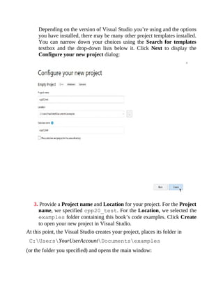 Depending on the version of Visual Studio you’re using and the options
you have installed, there may be many other project templates installed.
You can narrow down your choices using the Search for templates
textbox and the drop-down lists below it. Click Next to display the
Configure your new project dialog:
3. Provide a Project name and Location for your project. For the Project
name, we specified cpp20_test. For the Location, we selected the
examples folder containing this book’s code examples. Click Create
to open your new project in Visual Studio.
At this point, the Visual Studio creates your project, places its folder in
C:UsersYourUserAccountDocumentsexamples
(or the folder you specified) and opens the main window:
 