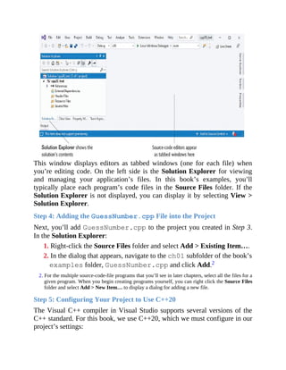 This window displays editors as tabbed windows (one for each file) when
you’re editing code. On the left side is the Solution Explorer for viewing
and managing your application’s files. In this book’s examples, you’ll
typically place each program’s code files in the Source Files folder. If the
Solution Explorer is not displayed, you can display it by selecting View >
Solution Explorer.
Step 4: Adding the GuessNumber.cpp File into the Project
Next, you’ll add GuessNumber.cpp to the project you created in Step 3.
In the Solution Explorer:
1. Right-click the Source Files folder and select Add > Existing Item….
2. In the dialog that appears, navigate to the ch01 subfolder of the book’s
examples folder, GuessNumber.cpp and click Add.2
2. For the multiple source-code-file programs that you’ll see in later chapters, select all the files for a
given program. When you begin creating programs yourself, you can right click the Source Files
folder and select Add > New Item… to display a dialog for adding a new file.
Step 5: Configuring Your Project to Use C++20
The Visual C++ compiler in Visual Studio supports several versions of the
C++ standard. For this book, we use C++20, which we must configure in our
project’s settings:
 