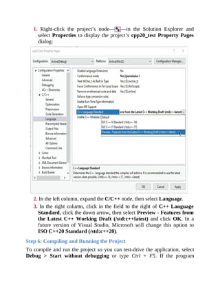 1. Right-click the project’s node— —in the Solution Explorer and
select Properties to display the project’s cpp20_test Property Pages
dialog:
2. In the left column, expand the C/C++ node, then select Language.
3. In the right column, click in the field to the right of C++ Language
Standard, click the down arrow, then select Preview - Features from
the Latest C++ Working Draft (/std:c++latest) and click OK. In a
future version of Visual Studio, Microsoft will change this option to
ISO C++20 Standard (/std:c++20).
Step 6: Compiling and Running the Project
To compile and run the project so you can test-drive the application, select
Debug > Start without debugging or type Ctrl + F5. If the program
 