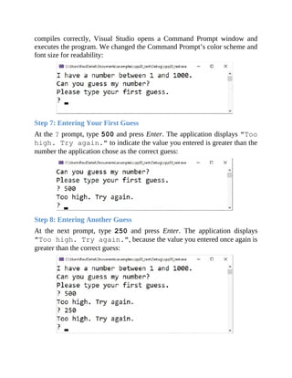 compiles correctly, Visual Studio opens a Command Prompt window and
executes the program. We changed the Command Prompt’s color scheme and
font size for readability:
Step 7: Entering Your First Guess
At the ? prompt, type 500 and press Enter. The application displays "Too
high. Try again." to indicate the value you entered is greater than the
number the application chose as the correct guess:
Step 8: Entering Another Guess
At the next prompt, type 250 and press Enter. The application displays
"Too high. Try again.", because the value you entered once again is
greater than the correct guess:
 