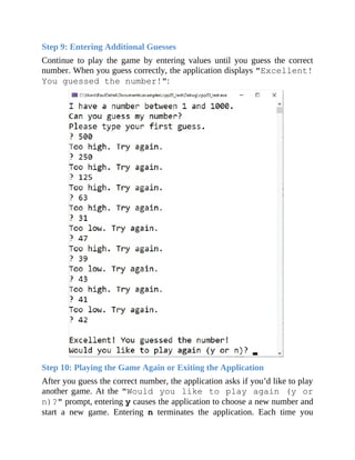Step 9: Entering Additional Guesses
Continue to play the game by entering values until you guess the correct
number. When you guess correctly, the application displays "Excellent!
You guessed the number!":
Step 10: Playing the Game Again or Exiting the Application
After you guess the correct number, the application asks if you’d like to play
another game. At the "Would you like to play again (y or
n)?" prompt, entering y causes the application to choose a new number and
start a new game. Entering n terminates the application. Each time you
 