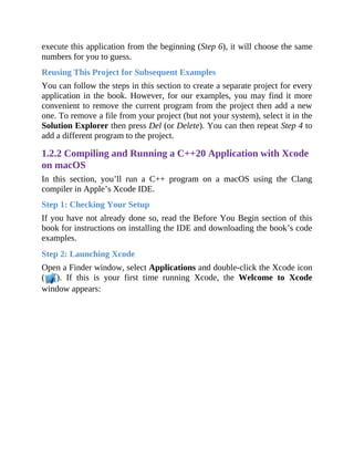 execute this application from the beginning (Step 6), it will choose the same
numbers for you to guess.
Reusing This Project for Subsequent Examples
You can follow the steps in this section to create a separate project for every
application in the book. However, for our examples, you may find it more
convenient to remove the current program from the project then add a new
one. To remove a file from your project (but not your system), select it in the
Solution Explorer then press Del (or Delete). You can then repeat Step 4 to
add a different program to the project.
1.2.2 Compiling and Running a C++20 Application with Xcode
on macOS
In this section, you’ll run a C++ program on a macOS using the Clang
compiler in Apple’s Xcode IDE.
Step 1: Checking Your Setup
If you have not already done so, read the Before You Begin section of this
book for instructions on installing the IDE and downloading the book’s code
examples.
Step 2: Launching Xcode
Open a Finder window, select Applications and double-click the Xcode icon
( ). If this is your first time running Xcode, the Welcome to Xcode
window appears:
 