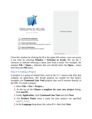 Close this window by clicking the X in the upper left corner—you can access
it any time by selecting Window > Welcome to Xcode. We use the >
character to indicate selecting a menu item from a menu. For example, the
notation File > Open… indicates that you should select the Open… menu
item from the File menu.
Step 3: Creating a Project
A project is a group of related files, such as the C++ source-code files that
compose an application. The Xcode projects we created for this book’s
examples are Command Line Tool projects that you’ll execute directly in
the IDE. To create a project:
1. Select File > New > Project….
2. At the top of the Choose a template for your new project dialog,
click macOS.
3. Under Application, click Command Line Tool and click Next.
4. For Product Name, enter a name for your project—we specified
cpp20_test.
5. In the Language drop-down list, select C++ then click Next.
 