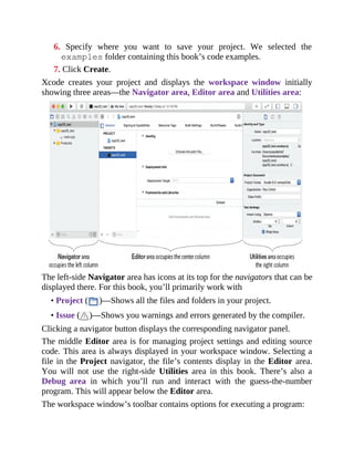 6. Specify where you want to save your project. We selected the
examples folder containing this book’s code examples.
7. Click Create.
Xcode creates your project and displays the workspace window initially
showing three areas—the Navigator area, Editor area and Utilities area:
The left-side Navigator area has icons at its top for the navigators that can be
displayed there. For this book, you’ll primarily work with
• Project ( )—Shows all the files and folders in your project.
• Issue ( )—Shows you warnings and errors generated by the compiler.
Clicking a navigator button displays the corresponding navigator panel.
The middle Editor area is for managing project settings and editing source
code. This area is always displayed in your workspace window. Selecting a
file in the Project navigator, the file’s contents display in the Editor area.
You will not use the right-side Utilities area in this book. There’s also a
Debug area in which you’ll run and interact with the guess-the-number
program. This will appear below the Editor area.
The workspace window’s toolbar contains options for executing a program:
 