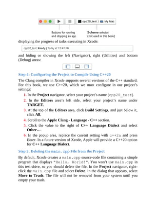 displaying the progress of tasks executing in Xcode:
and hiding or showing the left (Navigator), right (Utilities) and bottom
(Debug) areas:
Step 4: Configuring the Project to Compile Using C++20
The Clang compiler in Xcode supports several versions of the C++ standard.
For this book, we use C++20, which we must configure in our project’s
settings:
1. In the Project navigator, select your project’s name (cpp20_test).
2. In the Editors area’s left side, select your project’s name under
TARGET.
3. At the top of the Editors area, click Build Settings, and just below it,
click All.
4. Scroll to the Apple Clang - Language - C++ section.
5. Click the value to the right of C++ Language Dialect and select
Other….
6. In the popup area, replace the current setting with c++2a and press
Enter. In a future version of Xcode, Apple will provide a C++20 option
for C++ Language Dialect.
Step 5: Deleting the main.cpp File from the Project
By default, Xcode creates a main.cpp source-code file containing a simple
program that displays "Hello, World!". You won’t use main.cpp in
this test-drive, so you should delete the file. In the Project navigator, right-
click the main.cpp file and select Delete. In the dialog that appears, select
Move to Trash. The file will not be removed from your system until you
empty your trash.
 