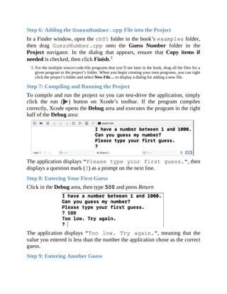 Step 6: Adding the GuessNumber.cpp File into the Project
In a Finder window, open the ch01 folder in the book’s examples folder,
then drag GuessNumber.cpp onto the Guess Number folder in the
Project navigator. In the dialog that appears, ensure that Copy items if
needed is checked, then click Finish.3
3. For the multiple source-code-file programs that you’ll see later in the book, drag all the files for a
given program to the project’s folder. When you begin creating your own programs, you can right
click the project’s folder and select New File… to display a dialog for adding a new file.
Step 7: Compiling and Running the Project
To compile and run the project so you can test-drive the application, simply
click the run ( ) button on Xcode’s toolbar. If the program compiles
correctly, Xcode opens the Debug area and executes the program in the right
half of the Debug area:
The application displays "Please type your first guess.", then
displays a question mark (?) as a prompt on the next line.
Step 8: Entering Your First Guess
Click in the Debug area, then type 500 and press Return
The application displays "Too low. Try again.", meaning that the
value you entered is less than the number the application chose as the correct
guess.
Step 9: Entering Another Guess
 