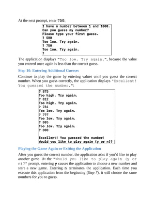 At the next prompt, enter 750:
The application displays "Too low. Try again.", because the value
you entered once again is less than the correct guess.
Step 10: Entering Additional Guesses
Continue to play the game by entering values until you guess the correct
number. When you guess correctly, the application displays "Excellent!
You guessed the number.":
Playing the Game Again or Exiting the Application
After you guess the correct number, the application asks if you’d like to play
another game. At the "Would you like to play again (y or
n)?" prompt, entering y causes the application to choose a new number and
start a new game. Entering n terminates the application. Each time you
execute this application from the beginning (Step 7), it will choose the same
numbers for you to guess.
 