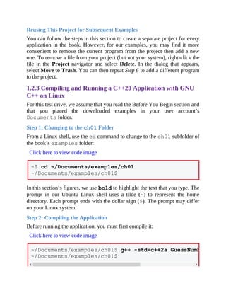 Reusing This Project for Subsequent Examples
You can follow the steps in this section to create a separate project for every
application in the book. However, for our examples, you may find it more
convenient to remove the current program from the project then add a new
one. To remove a file from your project (but not your system), right-click the
file in the Project navigator and select Delete. In the dialog that appears,
select Move to Trash. You can then repeat Step 6 to add a different program
to the project.
1.2.3 Compiling and Running a C++20 Application with GNU
C++ on Linux
For this test drive, we assume that you read the Before You Begin section and
that you placed the downloaded examples in your user account’s
Documents folder.
Step 1: Changing to the ch01 Folder
From a Linux shell, use the cd command to change to the ch01 subfolder of
the book’s examples folder:
Click here to view code image
~$ cd ~/Documents/examples/ch01
~/Documents/examples/ch01$
In this section’s figures, we use bold to highlight the text that you type. The
prompt in our Ubuntu Linux shell uses a tilde (~) to represent the home
directory. Each prompt ends with the dollar sign ($). The prompt may differ
on your Linux system.
Step 2: Compiling the Application
Before running the application, you must first compile it:
Click here to view code image
~/Documents/examples/ch01$ g++ -std=c++2a GuessNumber.cpp -
~/Documents/examples/ch01$
 
