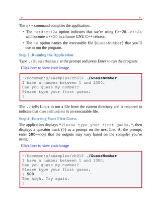The g++ command compiles the application:
• The -std=c++2a option indicates that we’re using C++20—c++2a
will become c++20 in a future GNU C++ release.
• The -o option names the executable file (GuessNumber) that you’ll
use to run the program.
Step 3: Running the Application
Type ./GuessNumber at the prompt and press Enter to run the program:
Click here to view code image
~/Documents/examples/ch01$ ./GuessNumber
I have a number between 1 and 1000.
Can you guess my number?
Please type your first guess.
?
The ./ tells Linux to run a file from the current directory and is required to
indicate that GuessNumber is an executable file.
Step 4: Entering Your First Guess
The application displays "Please type your first guess.", then
displays a question mark (?) as a prompt on the next line. At the prompt,
enter 500—note that the outputs may vary based on the compiler you’re
using:
Click here to view code image
~/Documents/examples/ch01$ ./GuessNumber
I have a number between 1 and 1000.
Can you guess my number?
Please type your first guess.
? 500
Too high. Try again.
?
 