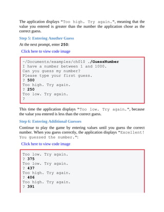 The application displays "Too high. Try again.", meaning that the
value you entered is greater than the number the application chose as the
correct guess.
Step 5: Entering Another Guess
At the next prompt, enter 250:
Click here to view code image
~/Documents/examples/ch01$ ./GuessNumber
I have a number between 1 and 1000.
Can you guess my number?
Please type your first guess.
? 500
Too high. Try again.
? 250
Too low. Try again.
?
This time the application displays "Too low. Try again.", because
the value you entered is less than the correct guess.
Step 6: Entering Additional Guesses
Continue to play the game by entering values until you guess the correct
number. When you guess correctly, the application displays "Excellent!
You guessed the number.":
Click here to view code image
Too low. Try again.
? 375
Too low. Try again.
? 437
Too high. Try again.
? 406
Too high. Try again.
? 391
 