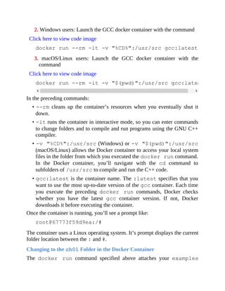 2. Windows users: Launch the GCC docker container with the command
Click here to view code image
docker run --rm -it -v "%CD%":/usr/src gcc:latest
3. macOS/Linux users: Launch the GCC docker container with the
command
Click here to view code image
docker run --rm -it -v "$(pwd)":/usr/src gcc:latest
In the preceding commands:
• --rm cleans up the container’s resources when you eventually shut it
down.
• -it runs the container in interactive mode, so you can enter commands
to change folders and to compile and run programs using the GNU C++
compiler.
• -v "%CD%":/usr/src (Windows) or -v "$(pwd)":/usr/src
(macOS/Linux) allows the Docker container to access your local system
files in the folder from which you executed the docker run command.
In the Docker container, you’ll navigate with the cd command to
subfolders of /usr/src to compile and run the C++ code.
• gcc:latest is the container name. The :latest specifies that you
want to use the most up-to-date version of the gcc container. Each time
you execute the preceding docker run commands, Docker checks
whether you have the latest gcc container version. If not, Docker
downloads it before executing the container.
Once the container is running, you’ll see a prompt like:
root@67773f59d9ea:/#
The container uses a Linux operating system. It’s prompt displays the current
folder location between the : and #.
Changing to the ch01 Folder in the Docker Container
The docker run command specified above attaches your examples
 