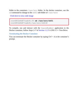 folder to the containers /usr/src folder. In the docker container, use the
cd command to change to the ch01 sub-folder of /usr/src:
Click here to view code image
root@01b4d47cadc6:/# cd /usr/src/ch01
root@01b4d47cadc6:/usr/src/ch01#
To compile, run and interact with the GuessNumber application in the
Docker container, follow Steps 2–7 of Section 1.2.3’s GNU C++ Test-Drive.
Terminating the Docker Container
You can terminate the Docker container by typing Ctrl + d at the container’s
prompt.
 
