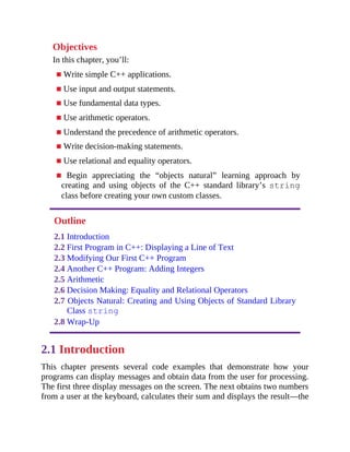 Objectives
In this chapter, you’ll:
■ Write simple C++ applications.
■ Use input and output statements.
■ Use fundamental data types.
■ Use arithmetic operators.
■ Understand the precedence of arithmetic operators.
■ Write decision-making statements.
■ Use relational and equality operators.
■ Begin appreciating the “objects natural” learning approach by
creating and using objects of the C++ standard library’s string
class before creating your own custom classes.
Outline
2.1 Introduction
2.2 First Program in C++: Displaying a Line of Text
2.3 Modifying Our First C++ Program
2.4 Another C++ Program: Adding Integers
2.5 Arithmetic
2.6 Decision Making: Equality and Relational Operators
2.7 Objects Natural: Creating and Using Objects of Standard Library
Class string
2.8 Wrap-Up
2.1 Introduction
This chapter presents several code examples that demonstrate how your
programs can display messages and obtain data from the user for processing.
The first three display messages on the screen. The next obtains two numbers
from a user at the keyboard, calculates their sum and displays the result—the
 