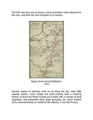 The first real stop was at Rouen, where provisions were obtained for
the men, and then the train bumped on to Amiens.
Route of the Second Battalion,
1914
Fervent scenes of welcome went on all along the line. Each little
wayside station, every bridge and level-crossing held a cheering
throng. At Arras the Mayor turned out in state with a number of local
magnates, and presented three large bouquets, for which Colonel
Corry returned thanks on behalf of the officers, in his best French.
 