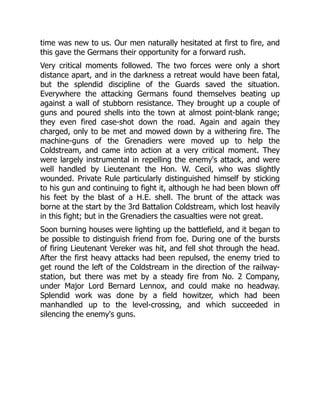 time was new to us. Our men naturally hesitated at first to fire, and
this gave the Germans their opportunity for a forward rush.
Very critical moments followed. The two forces were only a short
distance apart, and in the darkness a retreat would have been fatal,
but the splendid discipline of the Guards saved the situation.
Everywhere the attacking Germans found themselves beating up
against a wall of stubborn resistance. They brought up a couple of
guns and poured shells into the town at almost point-blank range;
they even fired case-shot down the road. Again and again they
charged, only to be met and mowed down by a withering fire. The
machine-guns of the Grenadiers were moved up to help the
Coldstream, and came into action at a very critical moment. They
were largely instrumental in repelling the enemy's attack, and were
well handled by Lieutenant the Hon. W. Cecil, who was slightly
wounded. Private Rule particularly distinguished himself by sticking
to his gun and continuing to fight it, although he had been blown off
his feet by the blast of a H.E. shell. The brunt of the attack was
borne at the start by the 3rd Battalion Coldstream, which lost heavily
in this fight; but in the Grenadiers the casualties were not great.
Soon burning houses were lighting up the battlefield, and it began to
be possible to distinguish friend from foe. During one of the bursts
of firing Lieutenant Vereker was hit, and fell shot through the head.
After the first heavy attacks had been repulsed, the enemy tried to
get round the left of the Coldstream in the direction of the railway-
station, but there was met by a steady fire from No. 2 Company,
under Major Lord Bernard Lennox, and could make no headway.
Splendid work was done by a field howitzer, which had been
manhandled up to the level-crossing, and which succeeded in
silencing the enemy's guns.
 