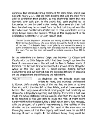 Aug. 26.
darkness. But spasmodic firing continued for some time, and it was
not until nearly 2 A.M. that the night became still, and the men were
able to strengthen their position. It was afterwards learnt that the
Germans who took part in the attack had been pushed up to
Landrecies in two hundred motor lorries. How severely they had
been handled may be surmised from the fact that they allowed the
Grenadiers and 3rd Battalion Coldstream to retire unmolested over a
single bridge across the Sambre. Writing of this engagement in his
despatch of September 7, Sir John French said:
The 4th Guards Brigade in Landrecies was heavily attacked by troops of the
Ninth German Army Corps, who were coming through the forest on the north
of the town. This brigade fought most gallantly and caused the enemy to
suffer tremendous loss in issuing from the forest into the narrow streets of
the town. This loss has been estimated from reliable sources at from 700 to
1000.
In the meantime the Second Corps was between Le Cateau and
Caudry with the 19th Brigade, which had been brought up from the
lines of communication on the left and the Fourth Division south of
Cambrai. The German First Army launched a serious attack along the
whole of this line, and Sir H. Smith-Dorrien, finding himself
outnumbered and out-gunned, had the greatest difficulty in breaking
off the engagement and continuing the retirement.
At daybreak the 4th Brigade again got
orders to retire, and marched unmolested
to Etreux. Unfortunately many of the men had no time to retrieve
their kits, which they had left at their billets, and all these were left
behind. The troops were dead beat, having again had practically no
sleep after a long day's marching and fighting. Every time a halt was
made the whole Battalion fell fast asleep, and when the march had
to be resumed it was very hard to rouse the men. It might seem
hardly worth while to sleep during a brief halt of only a few minutes,
with the prospect of a painful reawakening to the realities of the
situation as the inevitable sequel. But most of the men were so
thoroughly worn out that they eagerly welcomed even the doubtful
blessing of such a respite. In the distance heavy firing could be
 