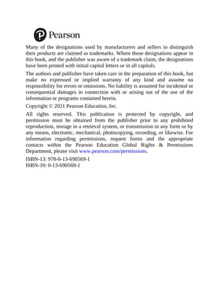 Many of the designations used by manufacturers and sellers to distinguish
their products are claimed as trademarks. Where those designations appear in
this book, and the publisher was aware of a trademark claim, the designations
have been printed with initial capital letters or in all capitals.
The authors and publisher have taken care in the preparation of this book, but
make no expressed or implied warranty of any kind and assume no
responsibility for errors or omissions. No liability is assumed for incidental or
consequential damages in connection with or arising out of the use of the
information or programs contained herein.
Copyright © 2021 Pearson Education, Inc.
All rights reserved. This publication is protected by copyright, and
permission must be obtained from the publisher prior to any prohibited
reproduction, storage in a retrieval system, or transmission in any form or by
any means, electronic, mechanical, photocopying, recording, or likewise. For
information regarding permissions, request forms and the appropriate
contacts within the Pearson Education Global Rights & Permissions
Department, please visit www.pearson.com/permissions.
ISBN-13: 978-0-13-690569-1
ISBN-10: 0-13-690569-1
 