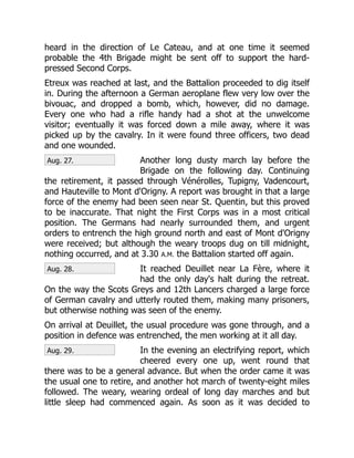 Aug. 27.
Aug. 28.
Aug. 29.
heard in the direction of Le Cateau, and at one time it seemed
probable the 4th Brigade might be sent off to support the hard-
pressed Second Corps.
Etreux was reached at last, and the Battalion proceeded to dig itself
in. During the afternoon a German aeroplane flew very low over the
bivouac, and dropped a bomb, which, however, did no damage.
Every one who had a rifle handy had a shot at the unwelcome
visitor; eventually it was forced down a mile away, where it was
picked up by the cavalry. In it were found three officers, two dead
and one wounded.
Another long dusty march lay before the
Brigade on the following day. Continuing
the retirement, it passed through Vénérolles, Tupigny, Vadencourt,
and Hauteville to Mont d'Origny. A report was brought in that a large
force of the enemy had been seen near St. Quentin, but this proved
to be inaccurate. That night the First Corps was in a most critical
position. The Germans had nearly surrounded them, and urgent
orders to entrench the high ground north and east of Mont d'Origny
were received; but although the weary troops dug on till midnight,
nothing occurred, and at 3.30 A.M. the Battalion started off again.
It reached Deuillet near La Fère, where it
had the only day's halt during the retreat.
On the way the Scots Greys and 12th Lancers charged a large force
of German cavalry and utterly routed them, making many prisoners,
but otherwise nothing was seen of the enemy.
On arrival at Deuillet, the usual procedure was gone through, and a
position in defence was entrenched, the men working at it all day.
In the evening an electrifying report, which
cheered every one up, went round that
there was to be a general advance. But when the order came it was
the usual one to retire, and another hot march of twenty-eight miles
followed. The weary, wearing ordeal of long day marches and but
little sleep had commenced again. As soon as it was decided to
 