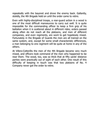 repeatedly with the bayonet and drove the enemy back. Gallantly,
stolidly, the 4th Brigade held on until the order came to retire.
Even with highly-disciplined troops, a rear-guard action in a wood is
one of the most difficult manoeuvres to carry out well. It is quite
impossible for the commanding officer to keep a firm grip of his
battalion when it is scattered about in different rides; orders passed
along often do not reach all the platoons, and men of different
companies, and even regiments, are wont to get hopelessly mixed.
Fortunately in the Brigade of Guards the men are all trained on the
same system, and, except for some small characteristic differences,
a man belonging to one regiment will be quite at home in any of the
others.
At Villers-Cotterêts the men of the 4th Brigade became very much
mixed, and officers took command of the men who happened to be
near them. The wood, too, was so thick that at fifty yards' distance
parties were practically out of sight of each other. One result of this
difficulty of keeping in touch was that two platoons of No. 4
Company never got the order to retire.
 