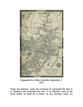 Engagement at Villers-Cotterêts. September 1.
1914.
These two platoons, under the command of Lieutenant the Hon. F.
E. Needham and Lieutenant the Hon. J. N. Manners, were at the
Cross Roads at Rond de la Reine. As the Germans came on,
 