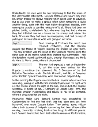 Sept. 3.
Sept. 4.
Undoubtedly the men were by now beginning to feel the strain of
this interminable retirement. However footsore and weary they may
be, British troops will always respond when called upon to advance.
But to ask them to make a special effort when retreating is quite
another thing, even with the most highly disciplined. Besides, they
were quite unable to see the necessity of it all. There had been no
pitched battle, no defeat—in fact, whenever they had had a chance
they had inflicted enormous losses on the enemy and driven him
back. Of course they had seen no newspapers, and had no way of
picking up any real idea of what was going on in France.
Next morning at 7 o'clock the march was
resumed eastwards, and the Division
crossed the Marne at Trilport, blowing the bridges up after them.
This new direction was the result of the Germans moving along the
north bank of the Marne, which they crossed near Sammeron. Then
the Battalion moved southward again, through Montceaux and Forêt
du Mans to Pierre Levée, where it bivouacked.
The men had expected a rest on September
4, but the order soon arrived for the
Brigade to continue the retirement. No. 3 Company of the 2nd
Battalion Grenadiers under Captain Gosselin, and No. 4 Company
under Captain Symes-Thompson, were sent out on outpost duty.
In the morning the Brigade marched to Les Laquais, where trenches
were dug, joining up with the 5th and 6th Brigades on the right. At 5
P.M. the enemy shelled the right of the line, and at dusk the Brigade
withdrew. It picked up No. 3 Company at Grande Loge Farm, and
marched through Maisoncelles and Rouilly le Fay to Le Bertrand,
where it bivouacked for the night.
Meanwhile Major Lord Bernard Lennox was despatched to
Coulommiers to find the first draft that had been sent out from
home—90 men under Captain Ridley. They arrived about midday
after a train journey of thirty-six hours—they had been all round the
country, constantly receiving fresh orders to go to different places.
Lord Bernard Lennox had been instructed to remain at Coulommiers,
 