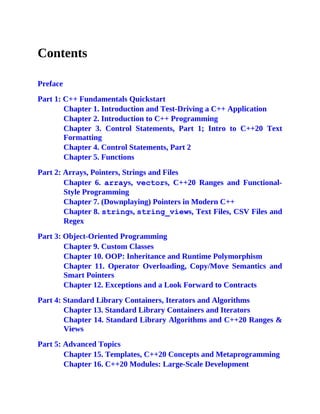 Contents
Preface
Part 1: C++ Fundamentals Quickstart
Chapter 1. Introduction and Test-Driving a C++ Application
Chapter 2. Introduction to C++ Programming
Chapter 3. Control Statements, Part 1; Intro to C++20 Text
Formatting
Chapter 4. Control Statements, Part 2
Chapter 5. Functions
Part 2: Arrays, Pointers, Strings and Files
Chapter 6. arrays, vectors, C++20 Ranges and Functional-
Style Programming
Chapter 7. (Downplaying) Pointers in Modern C++
Chapter 8. strings, string_views, Text Files, CSV Files and
Regex
Part 3: Object-Oriented Programming
Chapter 9. Custom Classes
Chapter 10. OOP: Inheritance and Runtime Polymorphism
Chapter 11. Operator Overloading, Copy/Move Semantics and
Smart Pointers
Chapter 12. Exceptions and a Look Forward to Contracts
Part 4: Standard Library Containers, Iterators and Algorithms
Chapter 13. Standard Library Containers and Iterators
Chapter 14. Standard Library Algorithms and C++20 Ranges &
Views
Part 5: Advanced Topics
Chapter 15. Templates, C++20 Concepts and Metaprogramming
Chapter 16. C++20 Modules: Large-Scale Development
 