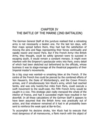 CHAPTER IV
THE BATTLE OF THE MARNE (2ND BATTALION)
The German General Staff at this juncture realised that a retreating
army is not necessarily a beaten one. For the last ten days, with
their maps spread before them, they had had the satisfaction of
moving the pins and flags representing their forces continually and
rapidly nearer and nearer Paris. But if the French Army—the British
Army, they thought, could be safely ignored—were to succeed in
escaping south, it would remain a constant menace. It might even
interfere with the Emperor's spectacular entry into Paris, every detail
of which had been sketched out beforehand by the officials, whose
business it was to stage-manage all the theatrical pageantry of their
Imperial master's movements.
So a big coup was wanted—a smashing blow at the French. If the
centre of the French line could be pierced by the combined efforts of
Von Hausen's, the Duke of Würtemberg's, and the Crown Prince's
armies, and if simultaneously Von Kluck's army, which had reached
Senlis, and was only twenty-five miles from Paris, could execute a
swift movement to the south-east, the Fifth French Army would be
caught in a vice. This strategic plan really menaced the whole of the
interior of France, and had it succeeded might have resulted in her
downfall. In all these calculations of the German Staff it appears to
have been assumed that the British Army was practically out of
action, and that whatever remained of it had in all probability been
sent to reinforce the weak spot at Bar-le-Duc.
To accomplish his decisive stroke, Von Kluck had to execute that
most dangerous of all manoeuvres, a flank march with the object of
 